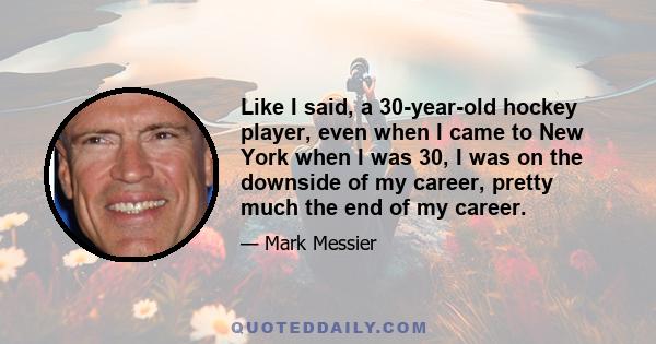 Like I said, a 30-year-old hockey player, even when I came to New York when I was 30, I was on the downside of my career, pretty much the end of my career.