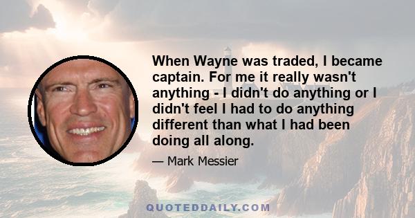 When Wayne was traded, I became captain. For me it really wasn't anything - I didn't do anything or I didn't feel I had to do anything different than what I had been doing all along.