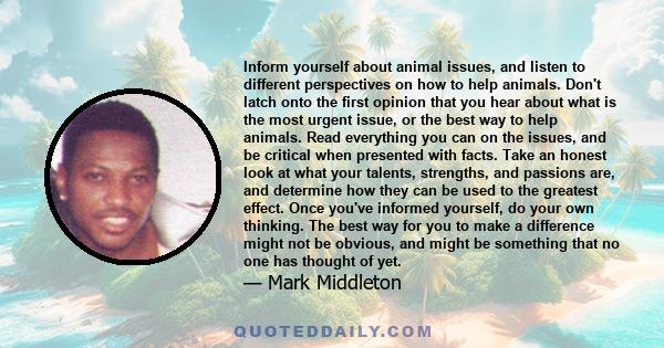 Inform yourself about animal issues, and listen to different perspectives on how to help animals. Don't latch onto the first opinion that you hear about what is the most urgent issue, or the best way to help animals.