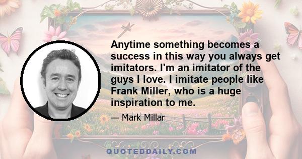 Anytime something becomes a success in this way you always get imitators. I'm an imitator of the guys I love. I imitate people like Frank Miller, who is a huge inspiration to me.