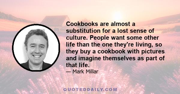 Cookbooks are almost a substitution for a lost sense of culture. People want some other life than the one they're living, so they buy a cookbook with pictures and imagine themselves as part of that life.