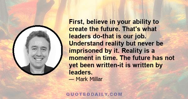 First, believe in your ability to create the future. That's what leaders do-that is our job. Understand reality but never be imprisoned by it. Reality is a moment in time. The future has not yet been written-it is