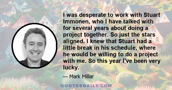 I was desperate to work with Stuart Immonen, who I have talked with for several years about doing a project together. So just the stars aligned. I knew that Stuart had a little break in his schedule, where he would be