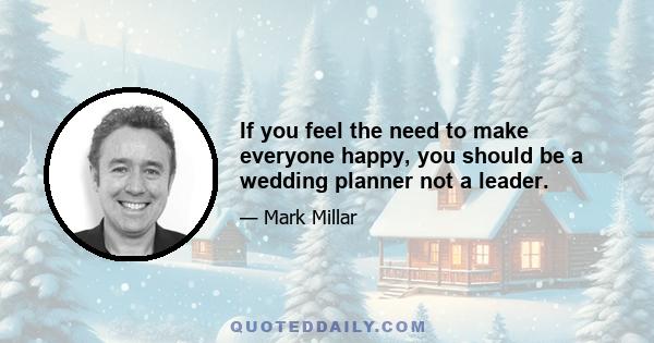 If you feel the need to make everyone happy, you should be a wedding planner not a leader.