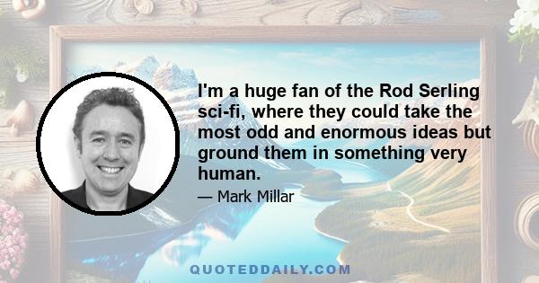 I'm a huge fan of the Rod Serling sci-fi, where they could take the most odd and enormous ideas but ground them in something very human.