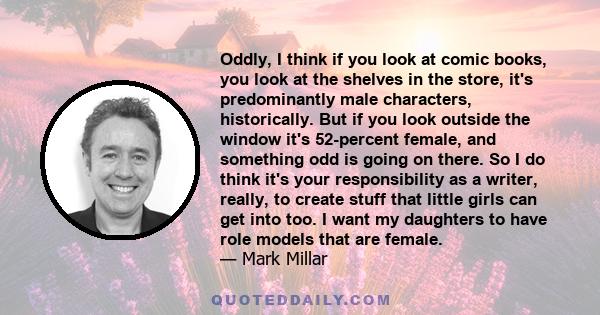 Oddly, I think if you look at comic books, you look at the shelves in the store, it's predominantly male characters, historically. But if you look outside the window it's 52-percent female, and something odd is going on 