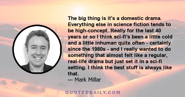 The big thing is it's a domestic drama. Everything else in science fiction tends to be high-concept. Really for the last 40 years or so I think sci-fi's been a little cold and a little inhuman quite often - certainly