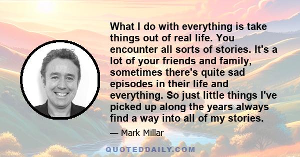 What I do with everything is take things out of real life. You encounter all sorts of stories. It's a lot of your friends and family, sometimes there's quite sad episodes in their life and everything. So just little