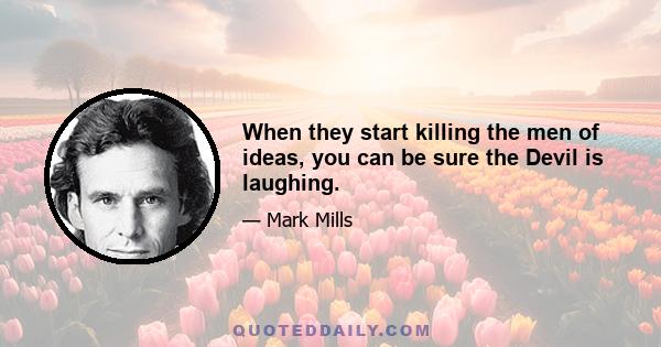 When they start killing the men of ideas, you can be sure the Devil is laughing.