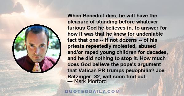 When Benedict dies, he will have the pleasure of standing before whatever furious God he believes in, to answer for how it was that he knew for undeniable fact that one -- if not dozens -- of his priests repeatedly