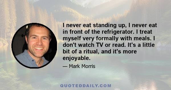 I never eat standing up, I never eat in front of the refrigerator. I treat myself very formally with meals. I don't watch TV or read. It's a little bit of a ritual, and it's more enjoyable.