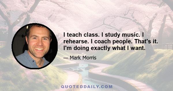 I teach class. I study music. I rehearse. I coach people. That's it. I'm doing exactly what I want.