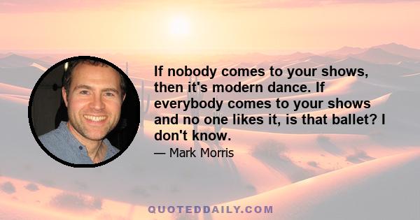 If nobody comes to your shows, then it's modern dance. If everybody comes to your shows and no one likes it, is that ballet? I don't know.