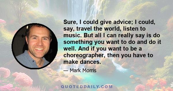 Sure, I could give advice; I could, say, travel the world, listen to music. But all I can really say is do something you want to do and do it well. And if you want to be a choreographer, then you have to make dances.