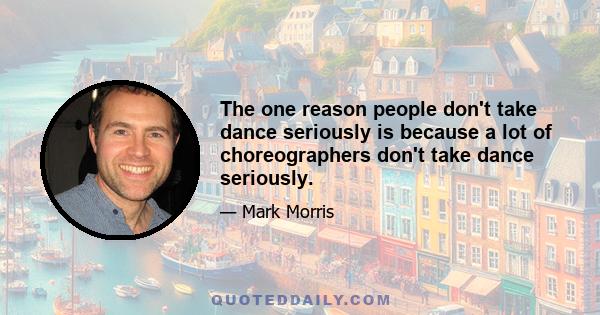 The one reason people don't take dance seriously is because a lot of choreographers don't take dance seriously.