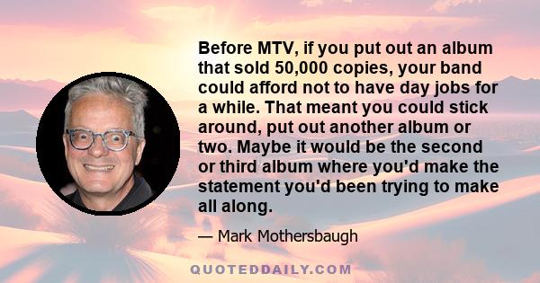 Before MTV, if you put out an album that sold 50,000 copies, your band could afford not to have day jobs for a while. That meant you could stick around, put out another album or two. Maybe it would be the second or