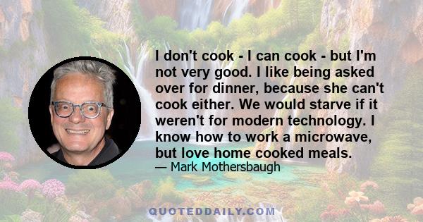 I don't cook - I can cook - but I'm not very good. I like being asked over for dinner, because she can't cook either. We would starve if it weren't for modern technology. I know how to work a microwave, but love home