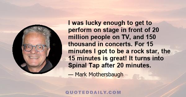 I was lucky enough to get to perform on stage in front of 20 million people on TV, and 150 thousand in concerts. For 15 minutes I got to be a rock star, the 15 minutes is great! It turns into Spinal Tap after 20 minutes.