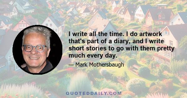 I write all the time. I do artwork that's part of a diary, and I write short stories to go with them pretty much every day.