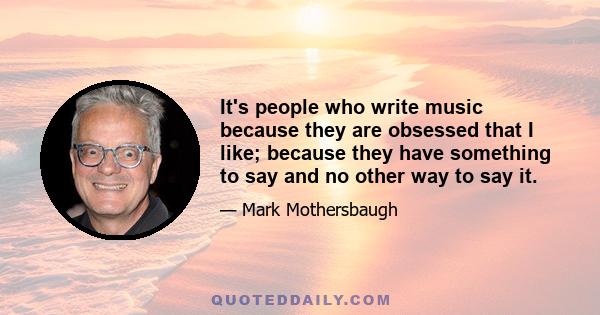 It's people who write music because they are obsessed that I like; because they have something to say and no other way to say it.