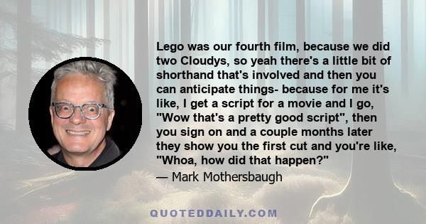 Lego was our fourth film, because we did two Cloudys, so yeah there's a little bit of shorthand that's involved and then you can anticipate things- because for me it's like, I get a script for a movie and I go, Wow