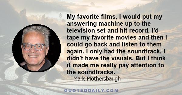 My favorite films, I would put my answering machine up to the television set and hit record. I'd tape my favorite movies and then I could go back and listen to them again. I only had the soundtrack, I didn't have the