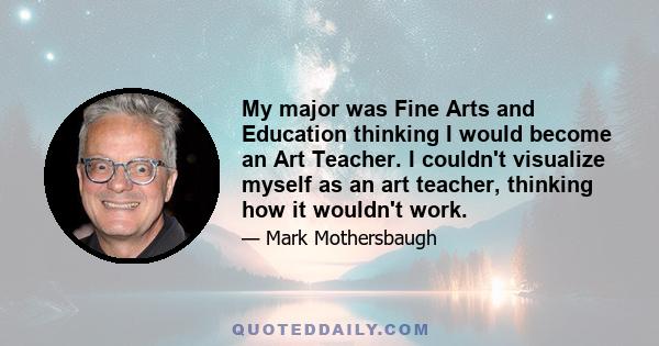 My major was Fine Arts and Education thinking I would become an Art Teacher. I couldn't visualize myself as an art teacher, thinking how it wouldn't work.