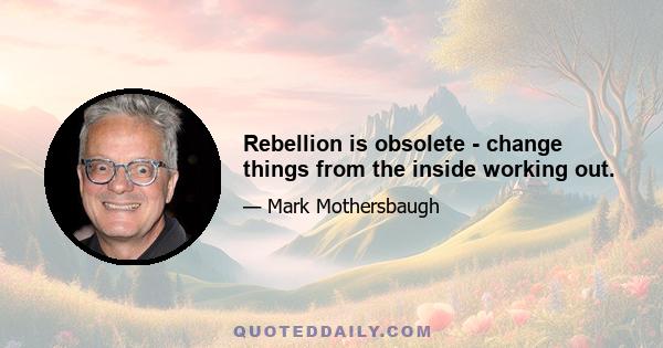 Rebellion is obsolete - change things from the inside working out.