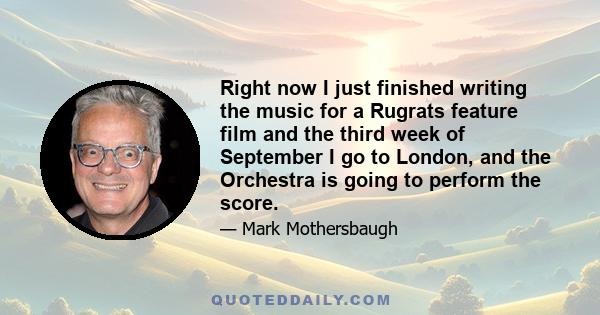 Right now I just finished writing the music for a Rugrats feature film and the third week of September I go to London, and the Orchestra is going to perform the score.