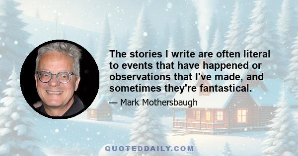 The stories I write are often literal to events that have happened or observations that I've made, and sometimes they're fantastical.