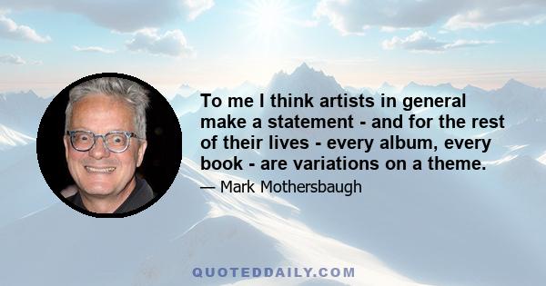 To me I think artists in general make a statement - and for the rest of their lives - every album, every book - are variations on a theme.