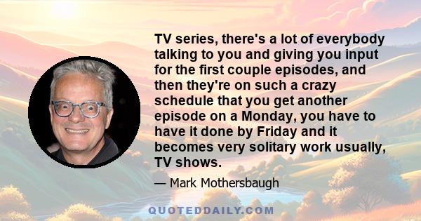 TV series, there's a lot of everybody talking to you and giving you input for the first couple episodes, and then they're on such a crazy schedule that you get another episode on a Monday, you have to have it done by