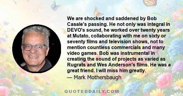 We are shocked and saddened by Bob Casale's passing. He not only was integral in DEVO's sound, he worked over twenty years at Mutato, collaborating with me on sixty or seventy films and television shows, not to mention