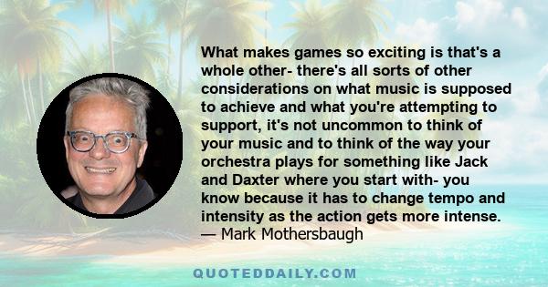 What makes games so exciting is that's a whole other- there's all sorts of other considerations on what music is supposed to achieve and what you're attempting to support, it's not uncommon to think of your music and to 