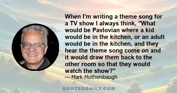 When I'm writing a theme song for a TV show I always think, What would be Pavlovian where a kid would be in the kitchen, or an adult would be in the kitchen, and they hear the theme song come on and it would draw them