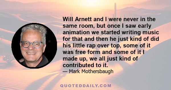 Will Arnett and I were never in the same room, but once I saw early animation we started writing music for that and then he just kind of did his little rap over top, some of it was free form and some of it I made up, we 