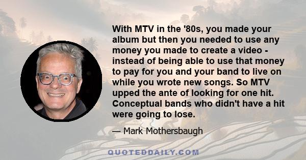 With MTV in the '80s, you made your album but then you needed to use any money you made to create a video - instead of being able to use that money to pay for you and your band to live on while you wrote new songs. So