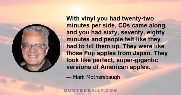 With vinyl you had twenty-two minutes per side. CDs came along, and you had sixty, seventy, eighty minutes and people felt like they had to fill them up. They were like those Fuji apples from Japan. They look like