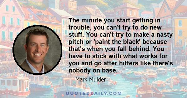 The minute you start getting in trouble, you can't try to do new stuff. You can't try to make a nasty pitch or 'paint the black' because that's when you fall behind. You have to stick with what works for you and go