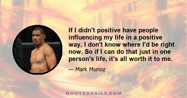 If I didn't positive have people influencing my life in a positive way, I don't know where I'd be right now. So if I can do that just in one person's life, it's all worth it to me.