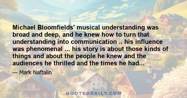 Michael Bloomfields' musical understanding was broad and deep, and he knew how to turn that understanding into communication .. his influence was phenomenal ... his story is about those kinds of things and about the