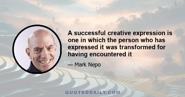 A successful creative expression is one in which the person who has expressed it was transformed for having encountered it