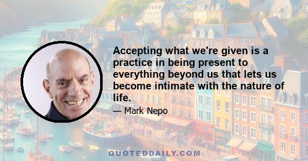 Accepting what we're given is a practice in being present to everything beyond us that lets us become intimate with the nature of life.