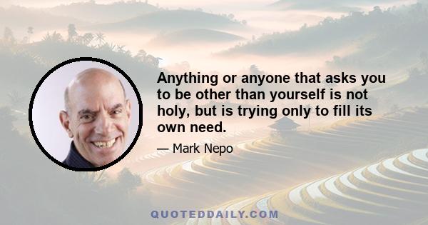 Anything or anyone that asks you to be other than yourself is not holy, but is trying only to fill its own need.