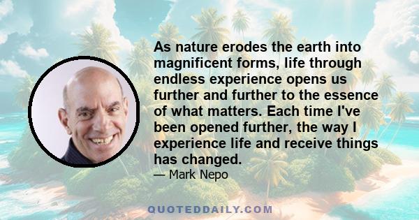 As nature erodes the earth into magnificent forms, life through endless experience opens us further and further to the essence of what matters. Each time I've been opened further, the way I experience life and receive