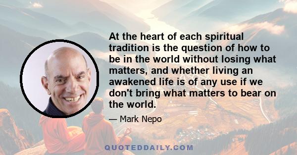 At the heart of each spiritual tradition is the question of how to be in the world without losing what matters, and whether living an awakened life is of any use if we don't bring what matters to bear on the world.