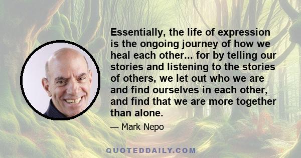 Essentially, the life of expression is the ongoing journey of how we heal each other... for by telling our stories and listening to the stories of others, we let out who we are and find ourselves in each other, and find 