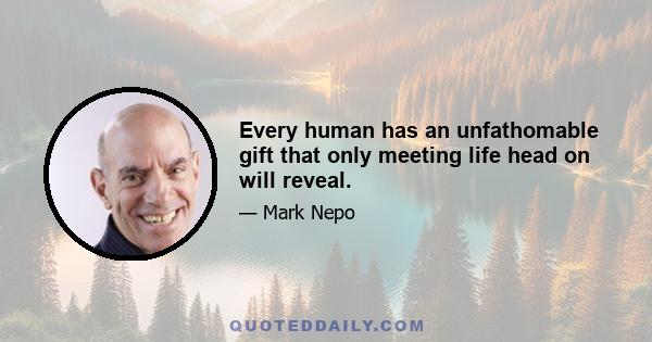 Every human has an unfathomable gift that only meeting life head on will reveal.