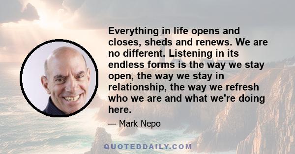 Everything in life opens and closes, sheds and renews. We are no different. Listening in its endless forms is the way we stay open, the way we stay in relationship, the way we refresh who we are and what we're doing