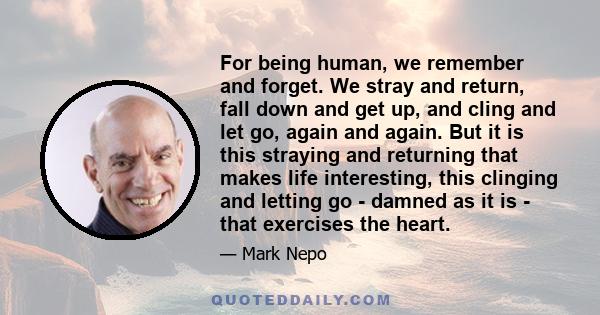 For being human, we remember and forget. We stray and return, fall down and get up, and cling and let go, again and again. But it is this straying and returning that makes life interesting, this clinging and letting go